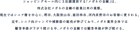 ショッピングモール内に３店舗運営する「メガネの金剛」は、株式会社メガネの金剛の創業以来の業態。現在ではシニア層を中心に、堺市、大阪狭山市、富田林市、河内長野市のお客様に愛される。近年、シニア向けレンズや補聴器の販売が伸びており、メガネ業界全体では
顧客単価が下がり続ける中、メガネの金剛では顧客単価が伸び続ける。