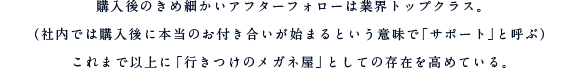 購入後のきめ細かいアフターフォローは業界トップクラス。（社内では購入後に本当のお付き合いが始まるという意味で「サポート」と呼ぶ）これまで以上に「行きつけのメガネ屋」としての存在を高めている。