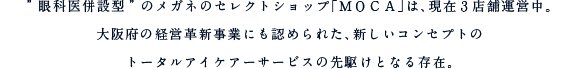”眼科医併設型”のメガネのセレクトショップ「ＭＯＣＡ」は、現在３店舗運営中。大阪府の経営革新事業にも認められた、新しいコンセプトのトータルアイケアーサービスの先駆けとなる存在。
