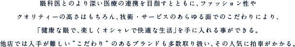 眼科医とのより深い医療の連携を目指すとともに、ファッション性やクオリティーの高さはもちろん、技術・サービスのあらゆる面でのこだわりにより、「健康な眼で、楽しくオシャレで快適な生活」を手に入れる事ができる。他店では入手が難しい”こだわり”のあるブランドも多数取り扱い、その人気に拍車がかかる。