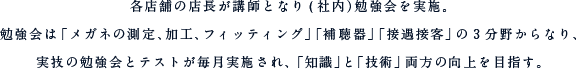 各店舗の店長が講師となり(社内）勉強会を実施。勉強会は「メガネの測定、加工、フィッティング」「補聴器」「接遇接客」の3分野からなり、
実技の勉強会とテストが毎月実施され、「知識」と「技術」両方の向上を目指す。「勉強会」と「360度評価※1」により昇給と昇格が決定。また「ＢＳＣ（バランスコアカード）」と呼ばれる様々な観点（財務・顧客・業務・学習）からの目標達成度に応じて、ボーナスの配分率が決定する。※1　自己評価とメンバー評価により客観性と公平性を意識した評価方法