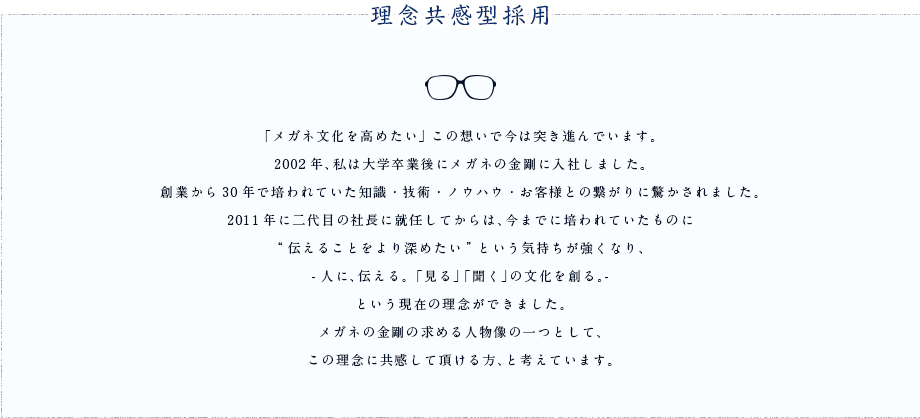 理念共感型採用 「メガネ文化を高めたい」この想いで今は突き進んでいます。2002年、私は大学卒業後にメガネの金剛に入社しました。創業から30年で培われていた知識・技術・ノウハウ・お客様との繋がりに驚かされました。2011年に二代目の社長に就任してからは、今までに培われていたものに
“伝えることをより深めたい”という気持ちが強くなり、-人に、伝える。 「見る」「聞く」の文化を創る。-という現在の理念ができました。メガネの金剛の求める人物像の一つとして、この理念に共感して頂ける方、と考えています。