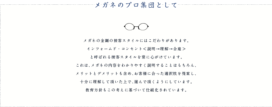 メガネのプロ集団として メガネの金剛の接客スタイルにはこだわりがあります。インフォームド・コンセント＜説明→理解→合意＞ と呼ばれる接客スタイルを常に心がけています。これは、メガネの内容をわかりやすく説明することはもちろん、メリットとデメリットも含め、お客様に合った選択肢を提案し、十分に理解して頂いた上で、選んで頂くようにしています。教育方針もこの考えに基づいて仕組化されています。