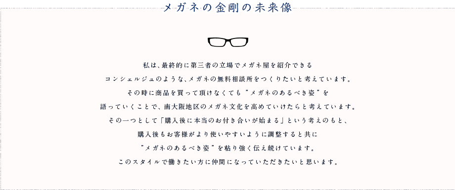 メガネの金剛の未来像 私は、最終的に第三者の立場でメガネ屋を紹介できるコンシェルジュのような、メガネの無料相談所をつくりたいと考えています。その時に商品を買って頂けなくても”メガネのあるべき姿”を語っていくことで、南大阪地区のメガネ文化を高めていけたらと考えています。その一つとして「購入後に本当のお付き合いが始まる」という考えのもと、購入後もお客様がより使いやすいように調整すると共に”メガネのあるべき姿”を粘り強く伝え続けています。このスタイルで働きたい方に仲間になっていただきたいと思います。