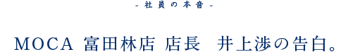 -社員の本音- MOCA 富田林店 店長  井上渉の告白。