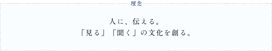 理念　人に、伝える。「見る」「聞く」の文化を創る。