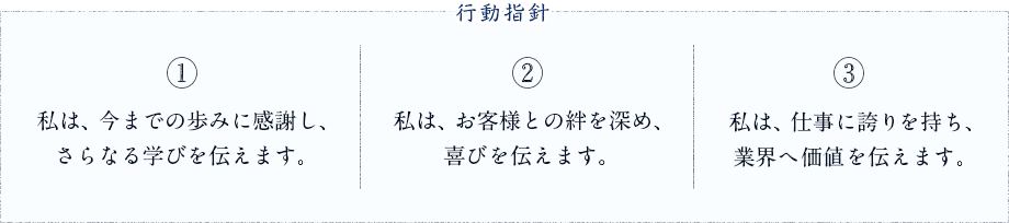 行動指針　1.私は、今までの歩みに感謝し、さらなる学びを伝えます。 2.私は、お客様との絆を深め、喜びを伝えます。 3.私は、仕事に誇りを持ち、業界へ価値を伝えます。